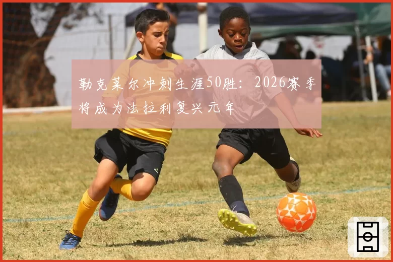 勒克莱尔冲刺生涯50胜：2026赛季将成为法拉利复兴元年