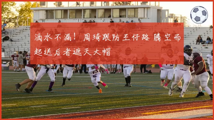 滴水不漏!周琦跟防王仔路 腾空而起送后者遮天大帽