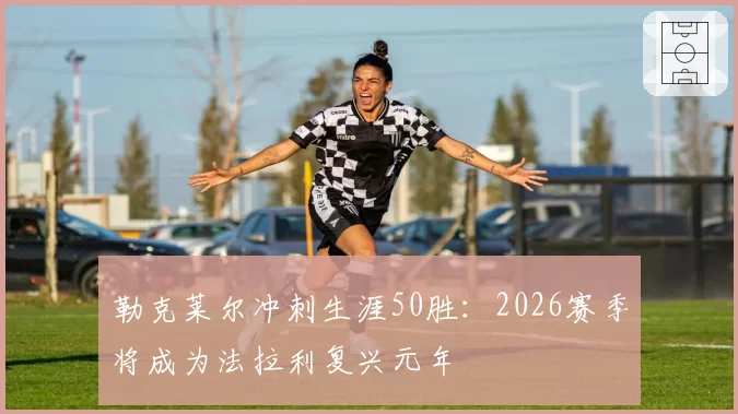 勒克莱尔冲刺生涯50胜：2026赛季将成为法拉利复兴元年