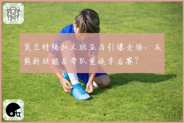 莫兰特隔扣文班亚马引爆全场,灰熊新核能否带队重返季后赛?