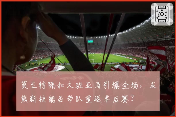 莫兰特隔扣文班亚马引爆全场,灰熊新核能否带队重返季后赛?