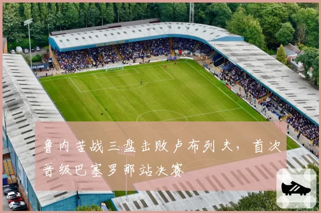 鲁内苦战三盘击败卢布列夫,首次晋级巴塞罗那站决赛