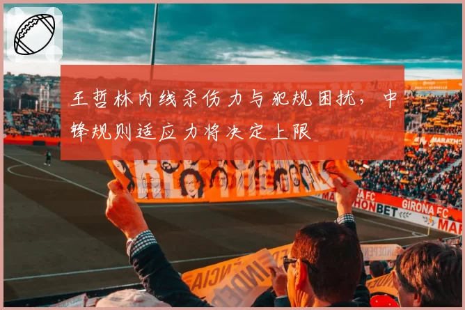 王哲林内线杀伤力与犯规困扰，中锋规则适应力将决定上限