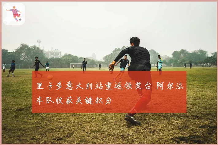 里卡多意大利站重返领奖台 阿尔法车队收获关键积分