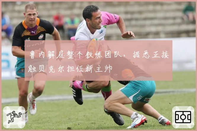 鲁内解雇整个教练团队，据悉正接触贝克尔担任新主帅