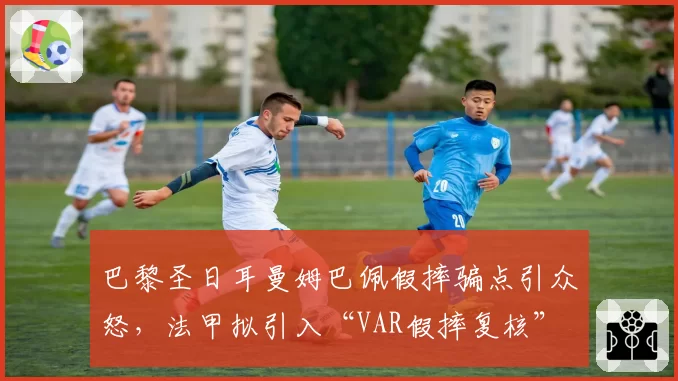 巴黎圣日耳曼姆巴佩假摔骗点引众怒，法甲拟引入“VAR假摔复核”