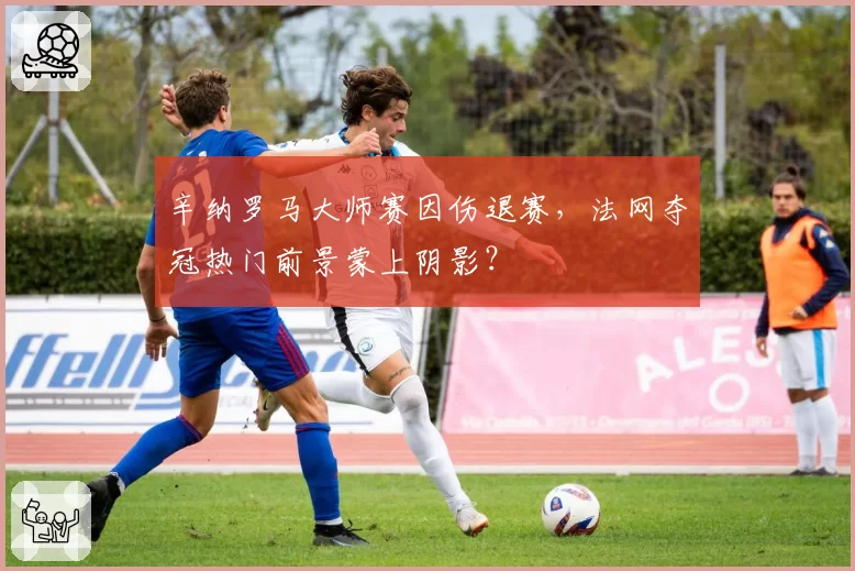 辛纳罗马大师赛因伤退赛,法网夺冠热门前景蒙上阴影?