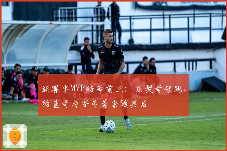 新赛季MVP赔率前三：东契奇领跑，约基奇与字母哥紧随其后