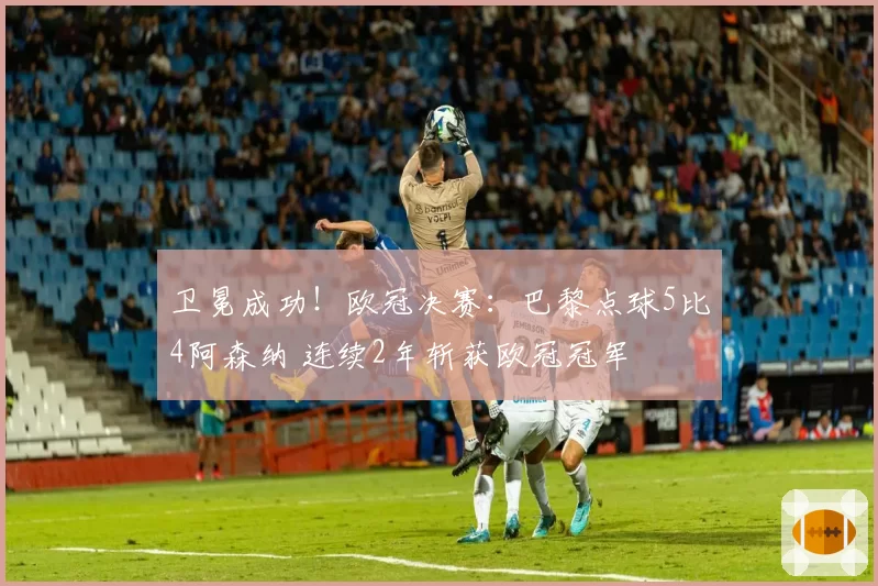 卫冕成功！欧冠决赛：巴黎点球5比4阿森纳 连续2年斩获欧冠冠军