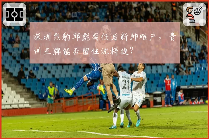 深圳烈豹邱彪离任后新帅难产,青训王牌能否留住沈梓捷?