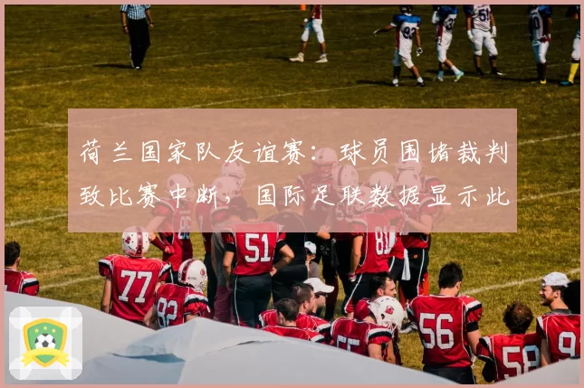 荷兰国家队友谊赛：球员围堵裁判致比赛中断，国际足联数据显示此类事件同比增40%