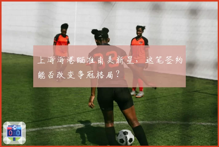 上海海港瞄准南美新星,这笔签约能否改变争冠格局?