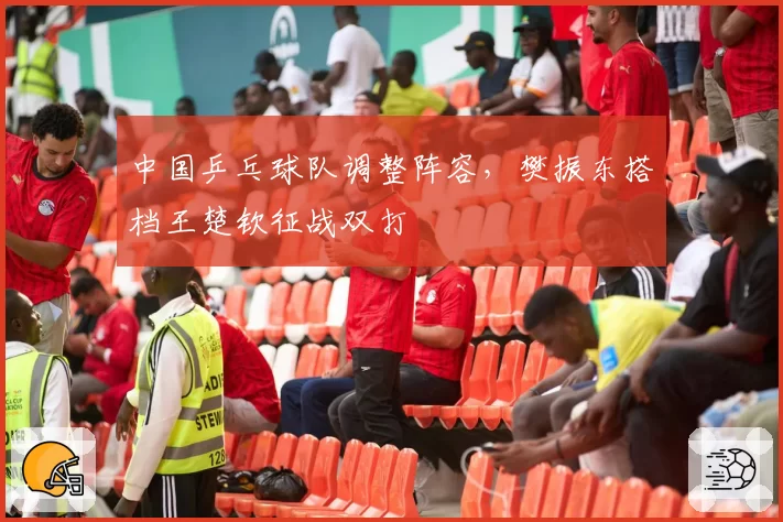 中国乒乓球队调整阵容,樊振东搭档王楚钦征战双打
