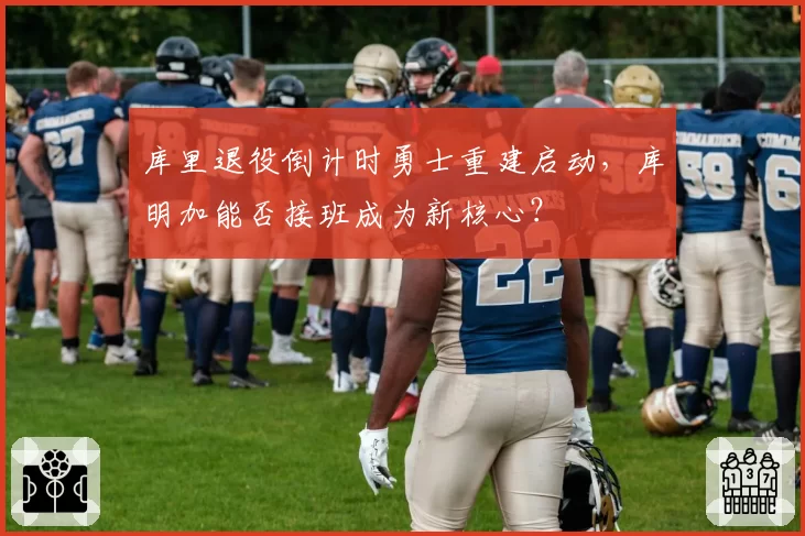 库里退役倒计时勇士重建启动，库明加能否接班成为新核心？