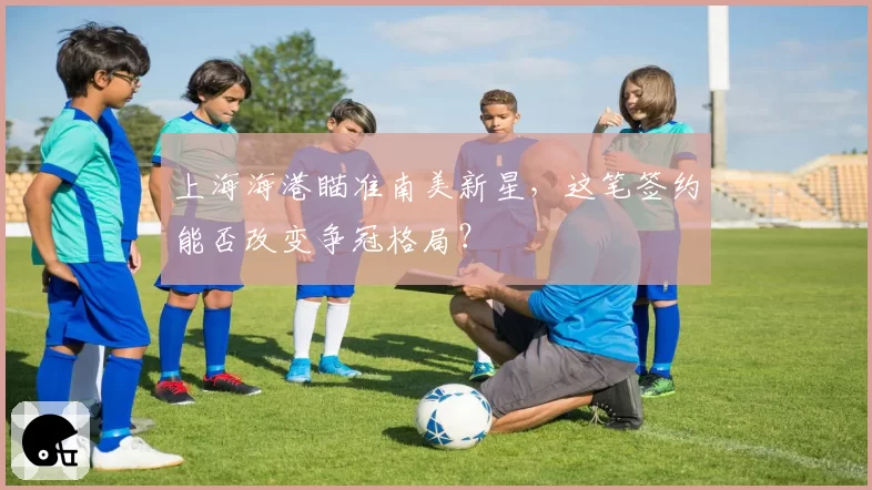 上海海港瞄准南美新星，这笔签约能否改变争冠格局？