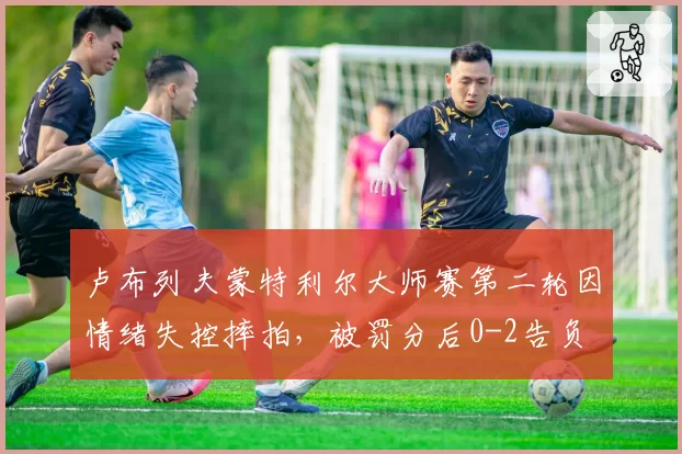 卢布列夫蒙特利尔大师赛第二轮因情绪失控摔拍，被罚分后0-2告负