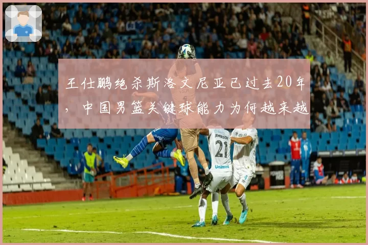 王仕鹏绝杀斯洛文尼亚已过去20年，中国男篮关键球能力为何越来越差？