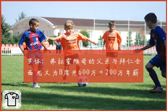 罗体：弗拉霍维奇的父亲与拜仁会面 尤文为B席开600万＋200万年薪
