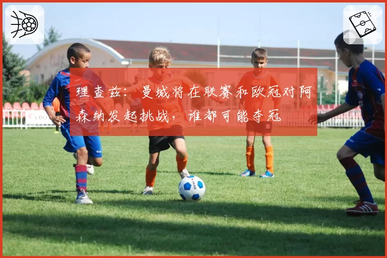理查兹:曼城将在联赛和欧冠对阿森纳发起挑战,谁都可能夺冠