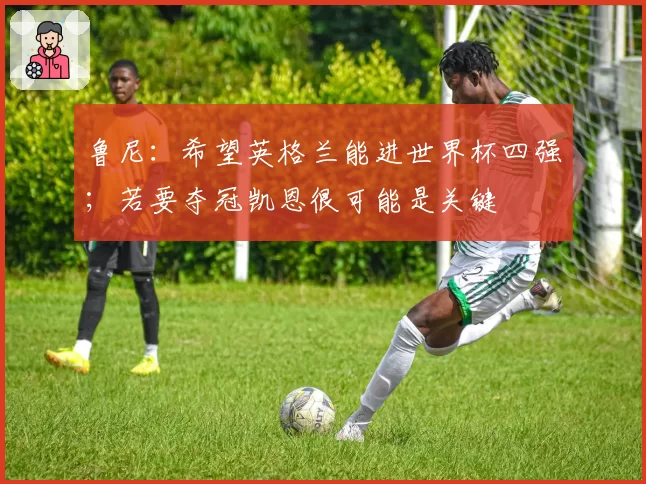 鲁尼：希望英格兰能进世界杯四强；若要夺冠凯恩很可能是关键