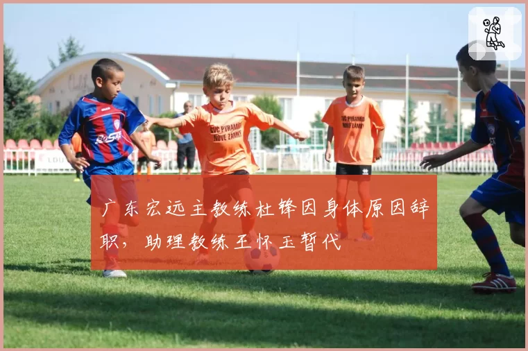 广东宏远主教练杜锋因身体原因辞职，助理教练王怀玉暂代