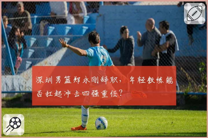 深圳男篮郑永刚辞职,年轻教练能否扛起冲击四强重任?