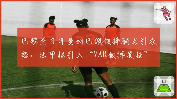 巴黎圣日耳曼姆巴佩假摔骗点引众怒，法甲拟引入“VAR假摔复核”