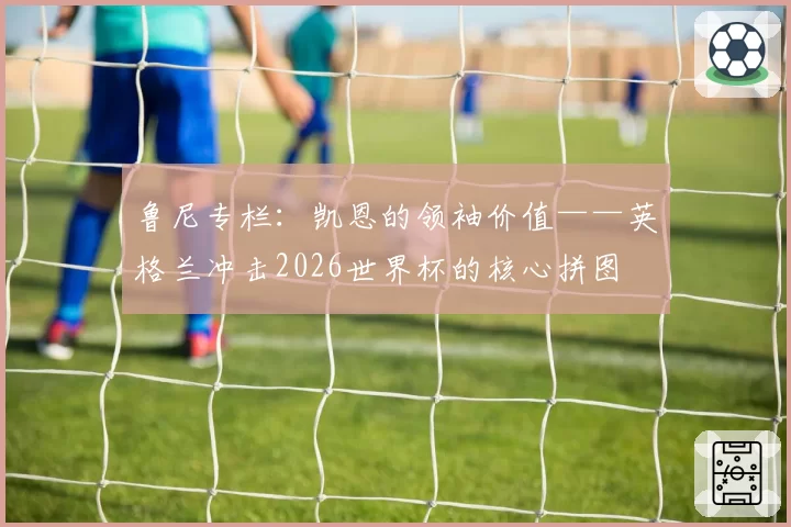 鲁尼专栏：凯恩的领袖价值——英格兰冲击2026世界杯的核心拼图