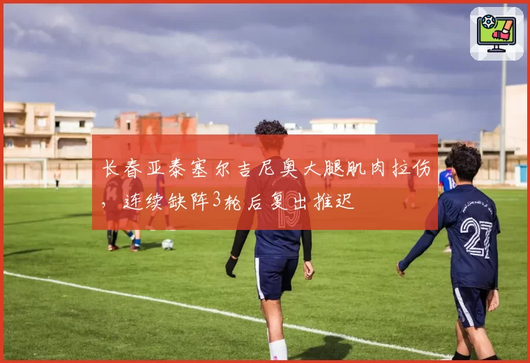 长春亚泰塞尔吉尼奥大腿肌肉拉伤，连续缺阵3轮后复出推迟