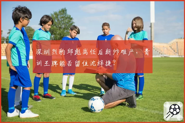 深圳烈豹邱彪离任后新帅难产,青训王牌能否留住沈梓捷?