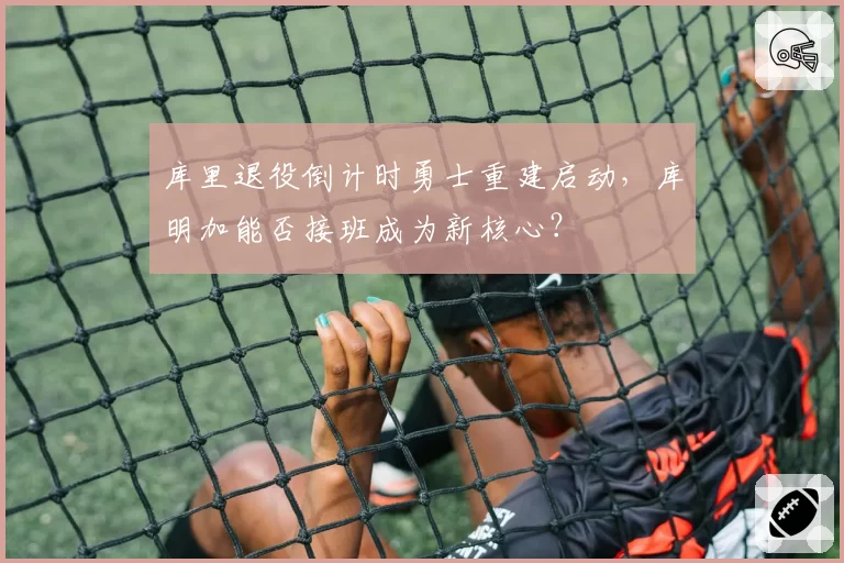库里退役倒计时勇士重建启动，库明加能否接班成为新核心？
