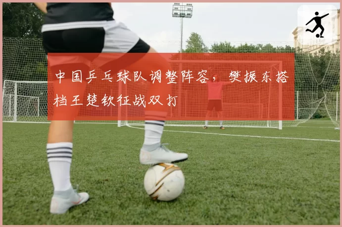 中国乒乓球队调整阵容,樊振东搭档王楚钦征战双打