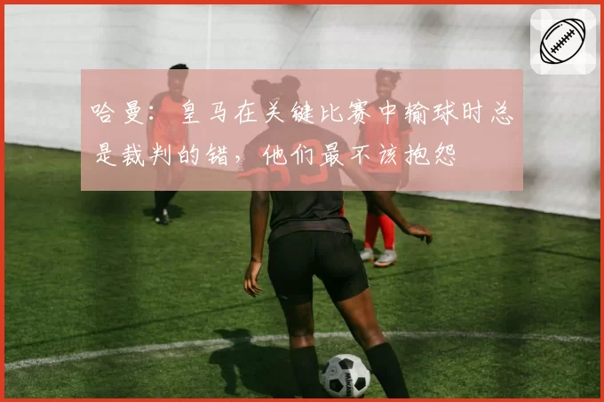 哈曼：皇马在关键比赛中输球时总是裁判的错，他们最不该抱怨