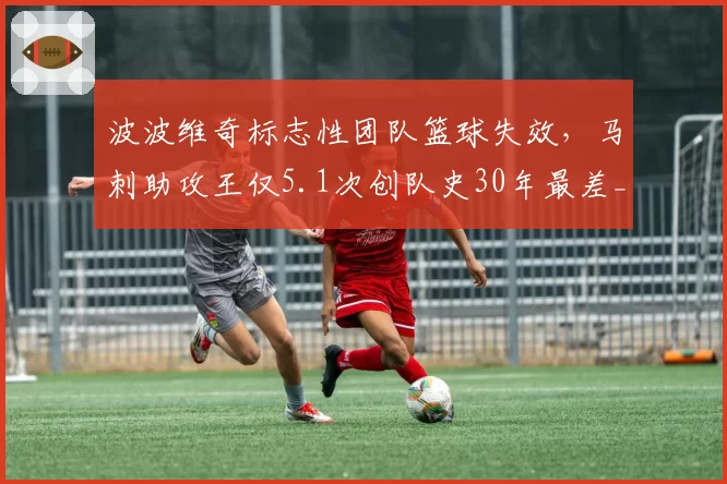 波波维奇标志性团队篮球失效,马刺助攻王仅5.1次创队史30年最差__br_