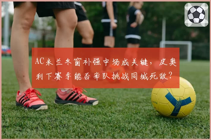 AC米兰冬窗补强中场成关键，皮奥利下赛季能否率队挑战同城死敌？