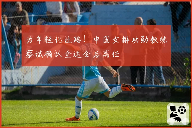 为年轻化让路！中国女排功勋教练蔡斌确认全运会后离任