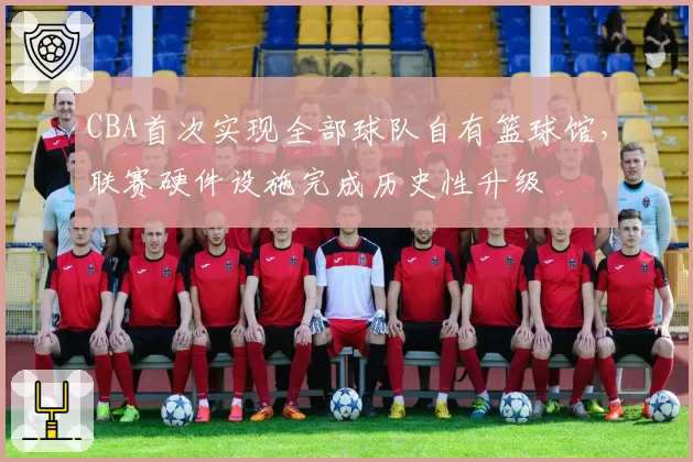 CBA首次实现全部球队自有篮球馆,联赛硬件设施完成历史性升级