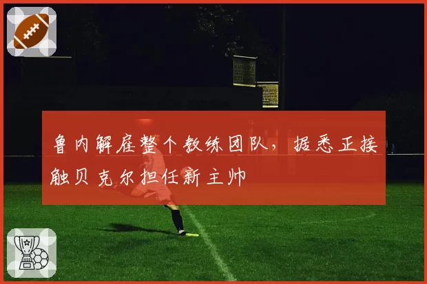 鲁内解雇整个教练团队，据悉正接触贝克尔担任新主帅
