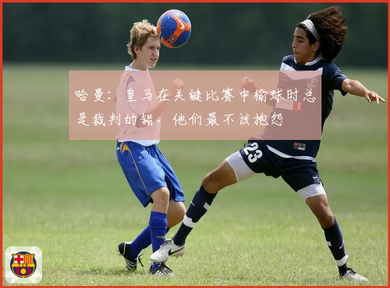 哈曼：皇马在关键比赛中输球时总是裁判的错，他们最不该抱怨