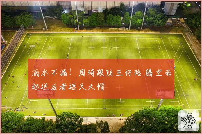 滴水不漏!周琦跟防王仔路 腾空而起送后者遮天大帽