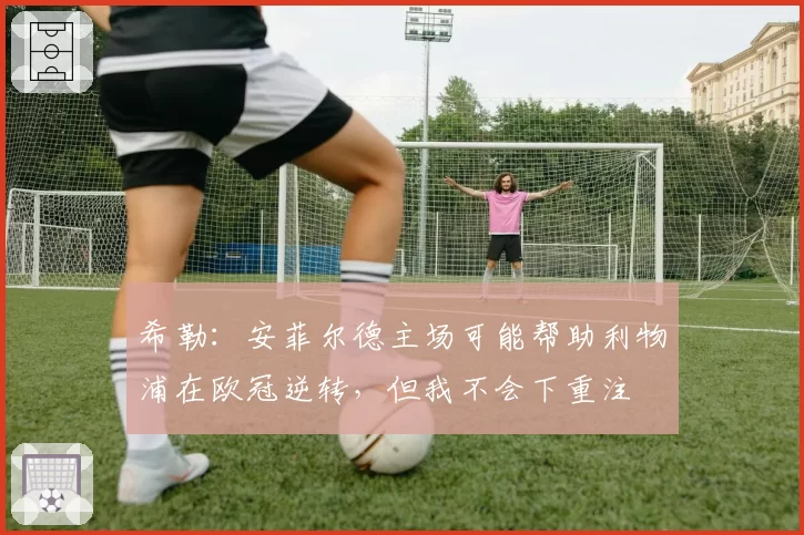 希勒：安菲尔德主场可能帮助利物浦在欧冠逆转，但我不会下重注