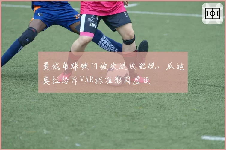 曼城角球破门被吹进攻犯规,瓜迪奥拉怒斥VAR标准形同虚设