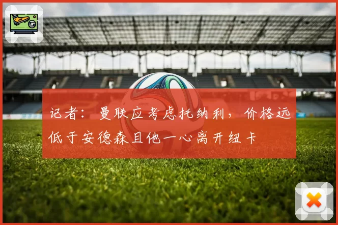 记者:曼联应考虑托纳利,价格远低于安德森且他一心离开纽卡
