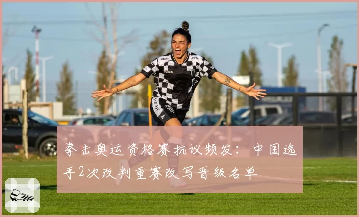 拳击奥运资格赛抗议频发：中国选手2次改判重赛改写晋级名单