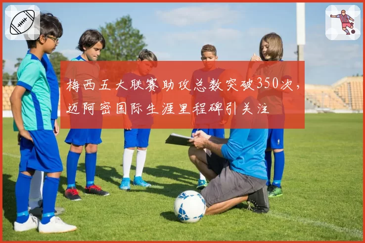 梅西五大联赛助攻总数突破350次,迈阿密国际生涯里程碑引关注