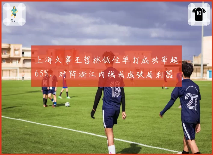 上海久事王哲林低位单打成功率超65%，对阵浙江内线或成破局利器