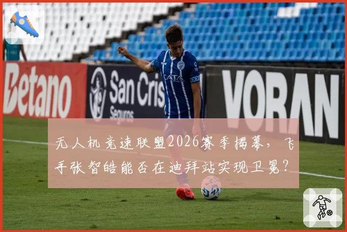 无人机竞速联盟2026赛季揭幕，飞手张智皓能否在迪拜站实现卫冕？