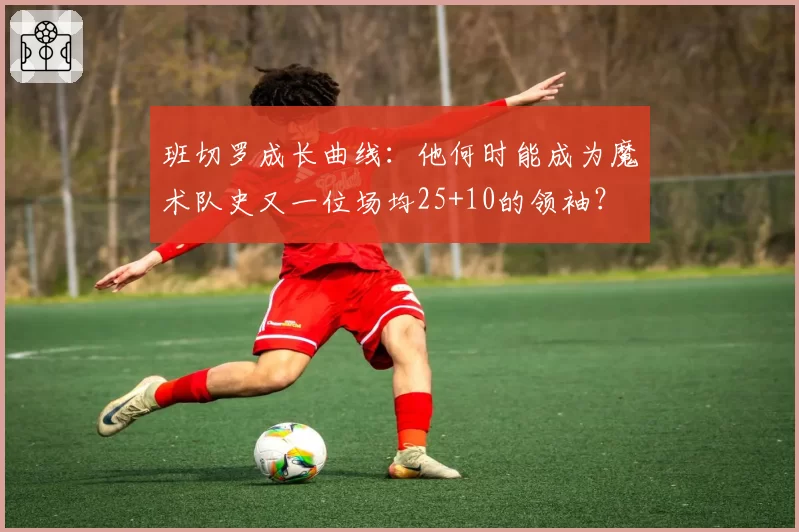 班切罗成长曲线：他何时能成为魔术队史又一位场均25+10的领袖？
