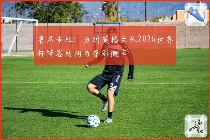 鲁尼专栏:分析英格兰队2026世界杯阵容结构与夺冠概率