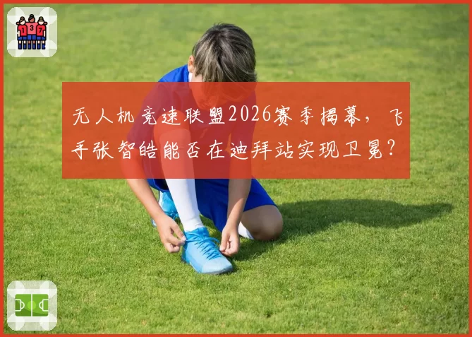 无人机竞速联盟2026赛季揭幕，飞手张智皓能否在迪拜站实现卫冕？